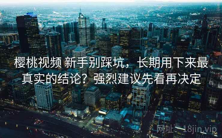 樱桃视频 新手别踩坑，长期用下来最真实的结论？强烈建议先看再决定
