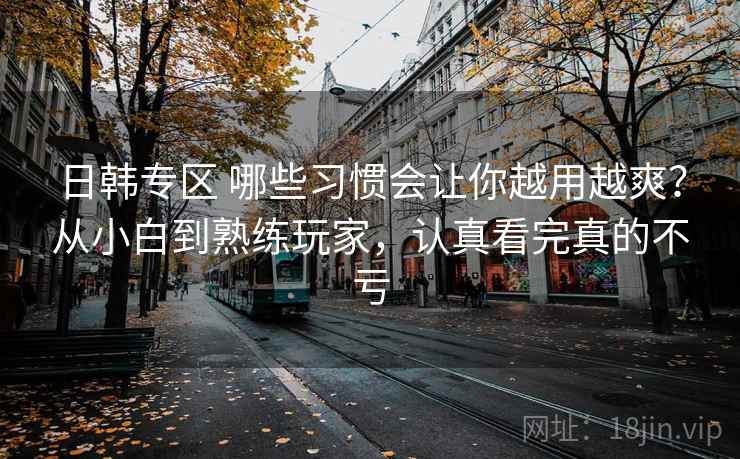 日韩专区 哪些习惯会让你越用越爽？从小白到熟练玩家，认真看完真的不亏