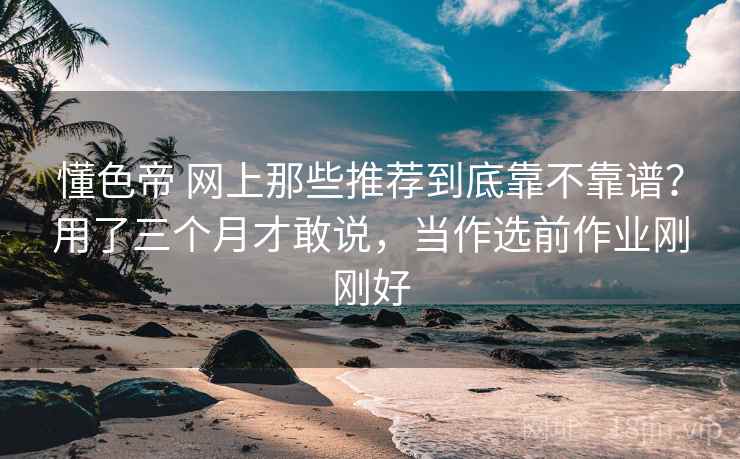 懂色帝 网上那些推荐到底靠不靠谱？用了三个月才敢说，当作选前作业刚刚好