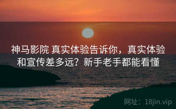 神马影院 真实体验告诉你，真实体验和宣传差多远？新手老手都能看懂