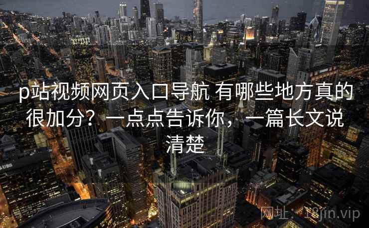 p站视频网页入口导航 有哪些地方真的很加分？一点点告诉你，一篇长文说清楚