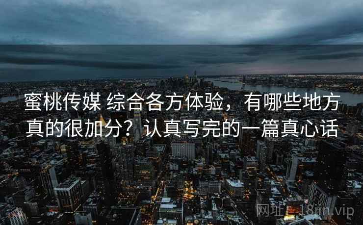 蜜桃传媒 综合各方体验，有哪些地方真的很加分？认真写完的一篇真心话